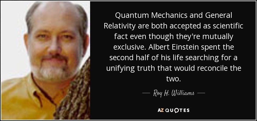 Quantum Mechanics and General Relativity are both accepted as scientific fact even though they're mutually exclusive. Albert Einstein spent the second half of his life searching for a unifying truth that would reconcile the two. - Roy H. Williams