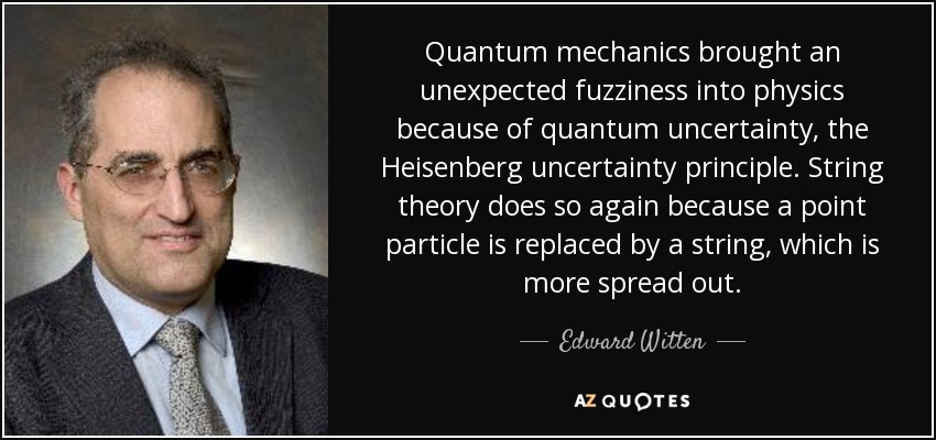 Quantum mechanics brought an unexpected fuzziness into physics because of quantum uncertainty, the Heisenberg uncertainty principle. String theory does so again because a point particle is replaced by a string, which is more spread out. - Edward Witten