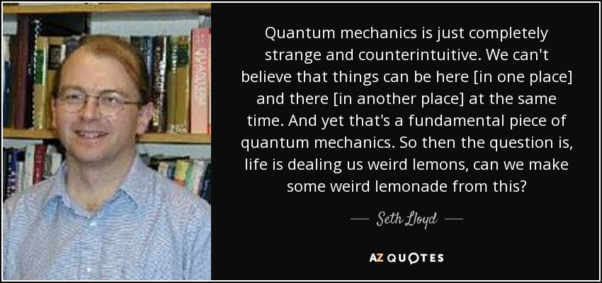 Quantum mechanics is just completely strange and counterintuitive. We can't believe that things can be here [in one place] and there [in another place] at the same time. And yet that's a fundamental piece of quantum mechanics. So then the question is, life is dealing us weird lemons, can we make some weird lemonade from this? - Seth Lloyd