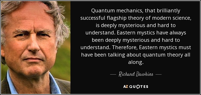 Quantum mechanics, that brilliantly successful flagship theory of modern science, is deeply mysterious and hard to understand. Eastern mystics have always been deeply mysterious and hard to understand. Therefore, Eastern mystics must have been talking about quantum theory all along. - Richard Dawkins