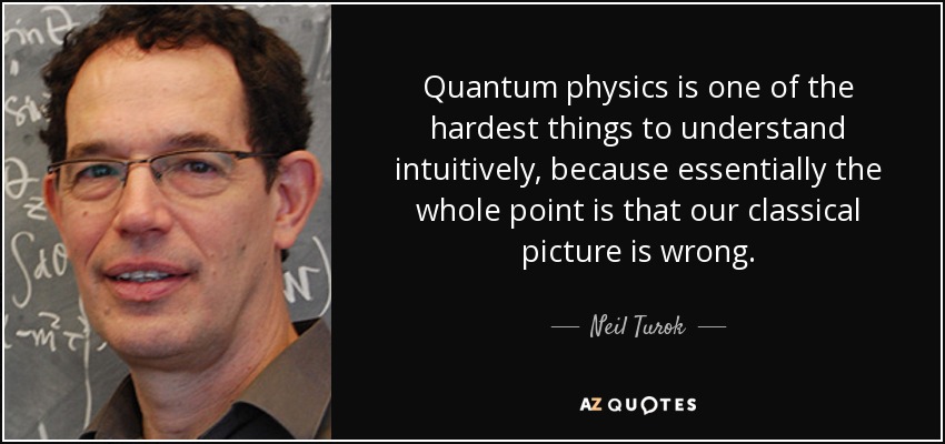 Quantum physics is one of the hardest things to understand intuitively, because essentially the whole point is that our classical picture is wrong. - Neil Turok