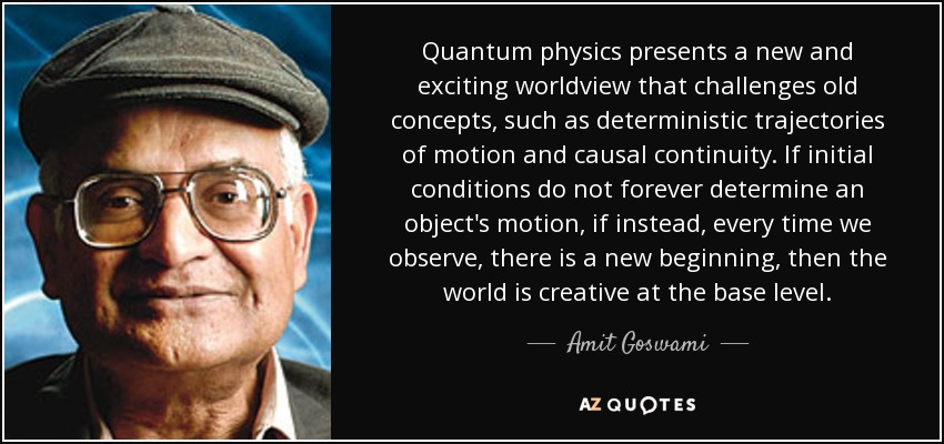 Quantum physics presents a new and exciting worldview that challenges old concepts, such as deterministic trajectories of motion and causal continuity. If initial conditions do not forever determine an object's motion, if instead, every time we observe, there is a new beginning, then the world is creative at the base level. - Amit Goswami