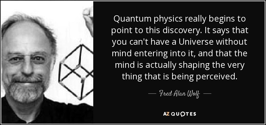 Quantum physics really begins to point to this discovery. It says that you can't have a Universe without mind entering into it, and that the mind is actually shaping the very thing that is being perceived. - Fred Alan Wolf