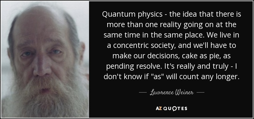 Quantum physics - the idea that there is more than one reality going on at the same time in the same place. We live in a concentric society, and we'll have to make our decisions, cake as pie, as pending resolve. It's really and truly - I don't know if 