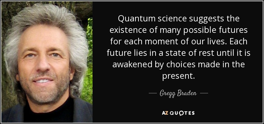 Quantum science suggests the existence of many possible futures for each moment of our lives. Each future lies in a state of rest until it is awakened by choices made in the present. - Gregg Braden