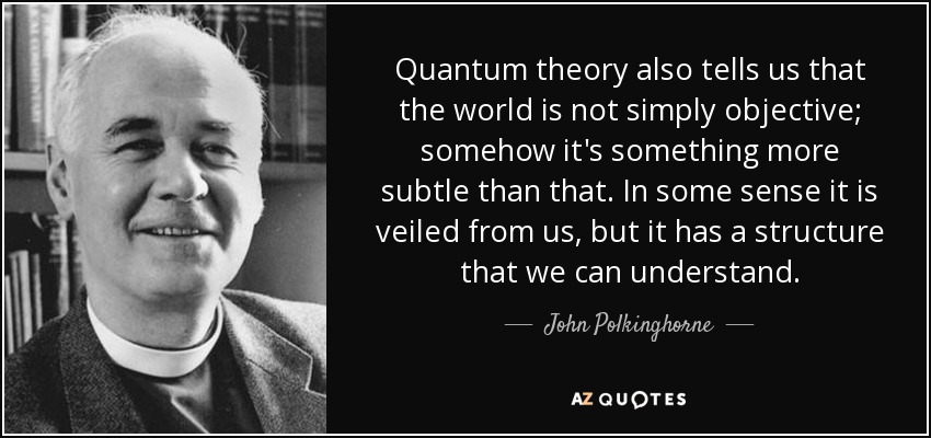 Quantum theory also tells us that the world is not simply objective; somehow it's something more subtle than that. In some sense it is veiled from us, but it has a structure that we can understand. - John Polkinghorne