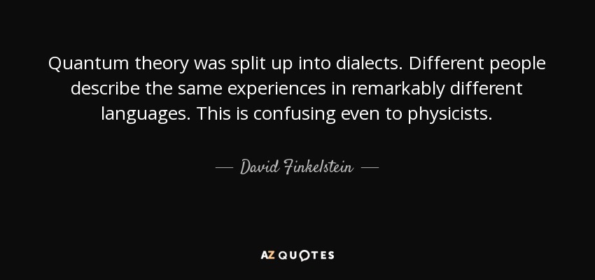 Quantum theory was split up into dialects. Different people describe the same experiences in remarkably different languages. This is confusing even to physicists. - David Finkelstein