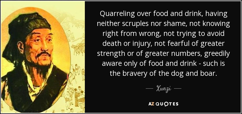 Quarreling over food and drink, having neither scruples nor shame, not knowing right from wrong, not trying to avoid death or injury, not fearful of greater strength or of greater numbers, greedily aware only of food and drink - such is the bravery of the dog and boar. - Xunzi