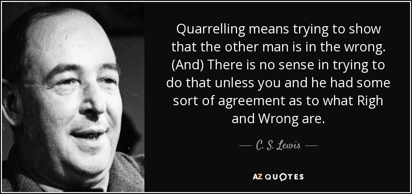 Quarrelling means trying to show that the other man is in the wrong. (And) There is no sense in trying to do that unless you and he had some sort of agreement as to what Righ and Wrong are. - C. S. Lewis