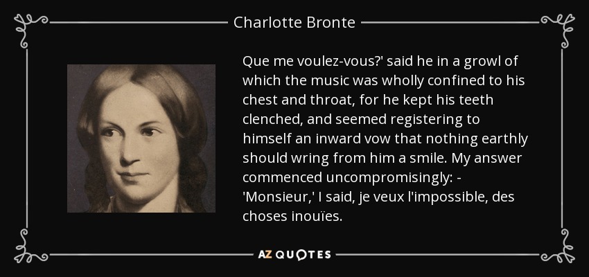 Que me voulez-vous?' said he in a growl of which the music was wholly confined to his chest and throat, for he kept his teeth clenched, and seemed registering to himself an inward vow that nothing earthly should wring from him a smile. My answer commenced uncompromisingly: - 'Monsieur,' I said, je veux l'impossible, des choses inouïes. - Charlotte Bronte