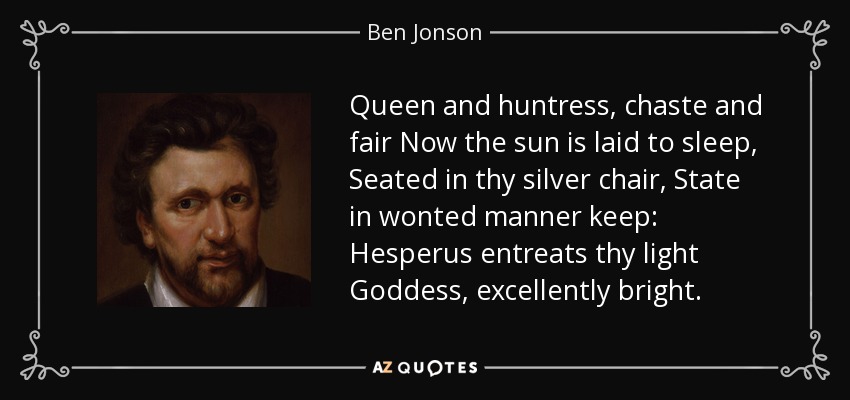 Queen and huntress, chaste and fair Now the sun is laid to sleep, Seated in thy silver chair, State in wonted manner keep: Hesperus entreats thy light Goddess, excellently bright. - Ben Jonson