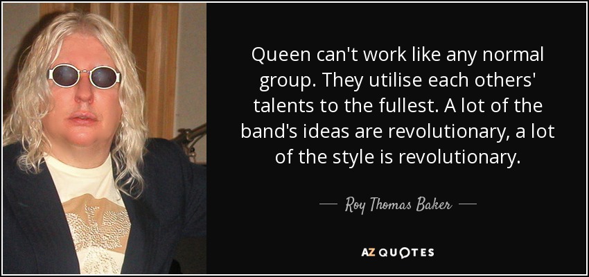Queen can't work like any normal group. They utilise each others' talents to the fullest. A lot of the band's ideas are revolutionary, a lot of the style is revolutionary. - Roy Thomas Baker