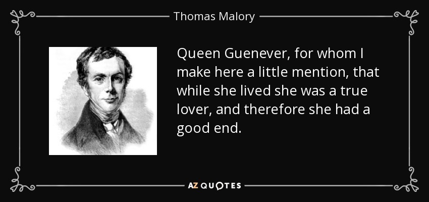 Queen Guenever, for whom I make here a little mention, that while she lived she was a true lover, and therefore she had a good end. - Thomas Malory