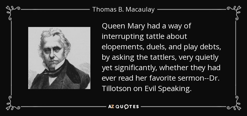 Queen Mary had a way of interrupting tattle about elopements, duels, and play debts, by asking the tattlers, very quietly yet significantly, whether they had ever read her favorite sermon--Dr. Tillotson on Evil Speaking. - Thomas B. Macaulay
