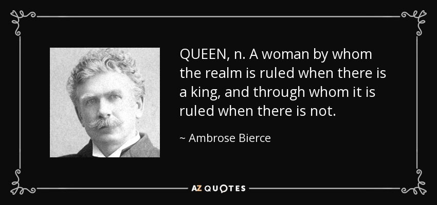 QUEEN, n. A woman by whom the realm is ruled when there is a king, and through whom it is ruled when there is not. - Ambrose Bierce