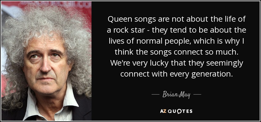 Queen songs are not about the life of a rock star - they tend to be about the lives of normal people, which is why I think the songs connect so much. We're very lucky that they seemingly connect with every generation. - Brian May
