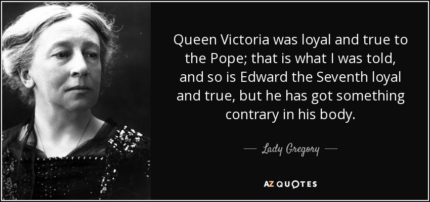 Queen Victoria was loyal and true to the Pope; that is what I was told, and so is Edward the Seventh loyal and true, but he has got something contrary in his body. - Lady Gregory