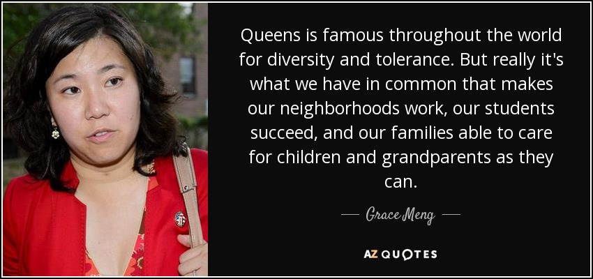 Queens is famous throughout the world for diversity and tolerance. But really it's what we have in common that makes our neighborhoods work, our students succeed, and our families able to care for children and grandparents as they can. - Grace Meng