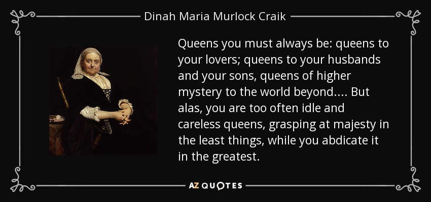 Queens you must always be: queens to your lovers; queens to your husbands and your sons, queens of higher mystery to the world beyond. . . . But alas, you are too often idle and careless queens, grasping at majesty in the least things, while you abdicate it in the greatest. - Dinah Maria Murlock Craik