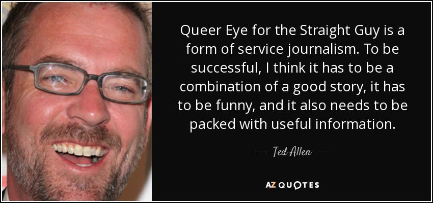 Queer Eye for the Straight Guy is a form of service journalism. To be successful, I think it has to be a combination of a good story, it has to be funny, and it also needs to be packed with useful information. - Ted Allen