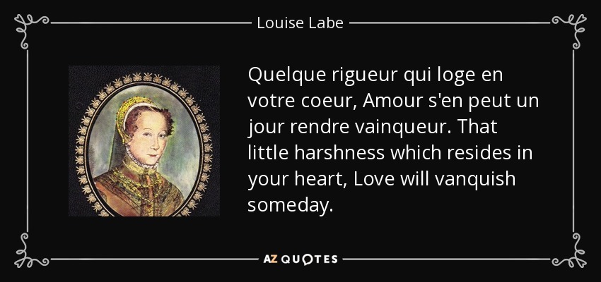 Quelque rigueur qui loge en votre coeur, Amour s'en peut un jour rendre vainqueur. That little harshness which resides in your heart, Love will vanquish someday. - Louise Labe