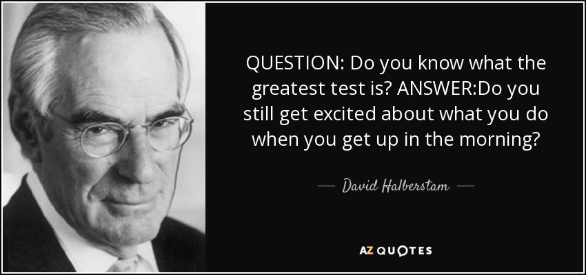 QUESTION: Do you know what the greatest test is? ANSWER:Do you still get excited about what you do when you get up in the morning? - David Halberstam