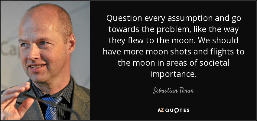 Question every assumption and go towards the problem, like the way they flew to the moon. We should have more moon shots and flights to the moon in areas of societal importance. - Sebastian Thrun