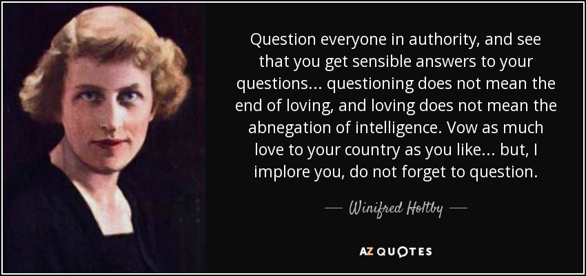 Question everyone in authority, and see that you get sensible answers to your questions ... questioning does not mean the end of loving, and loving does not mean the abnegation of intelligence. Vow as much love to your country as you like ... but, I implore you, do not forget to question. - Winifred Holtby