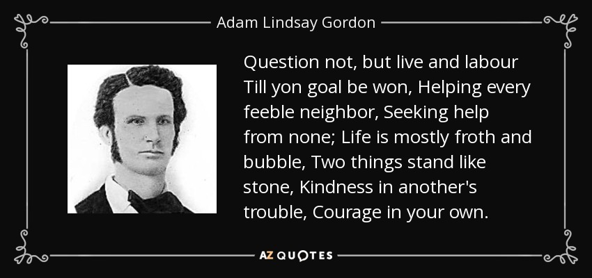 Question not, but live and labour Till yon goal be won, Helping every feeble neighbor, Seeking help from none; Life is mostly froth and bubble, Two things stand like stone, Kindness in another's trouble, Courage in your own. - Adam Lindsay Gordon