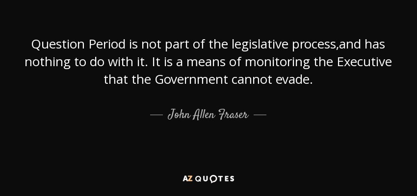 Question Period is not part of the legislative process,and has nothing to do with it. It is a means of monitoring the Executive that the Government cannot evade. - John Allen Fraser