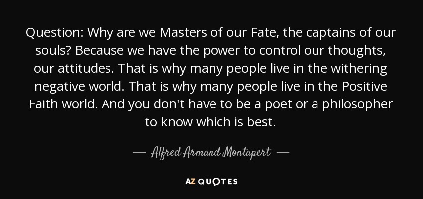 Question: Why are we Masters of our Fate, the captains of our souls? Because we have the power to control our thoughts, our attitudes. That is why many people live in the withering negative world. That is why many people live in the Positive Faith world. And you don't have to be a poet or a philosopher to know which is best. - Alfred Armand Montapert