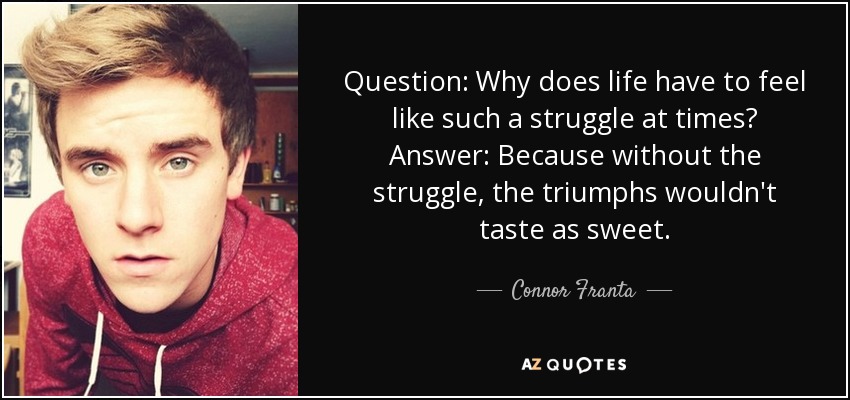 Question: Why does life have to feel like such a struggle at times? Answer: Because without the struggle, the triumphs wouldn't taste as sweet. - Connor Franta