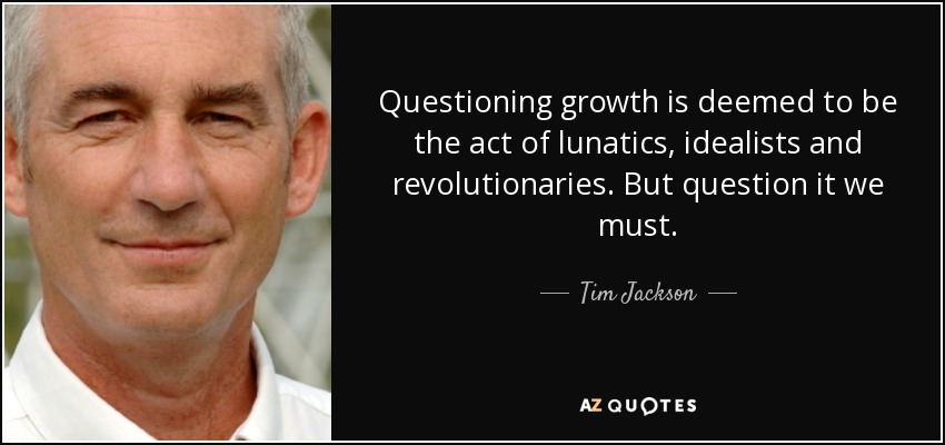 Questioning growth is deemed to be the act of lunatics, idealists and revolutionaries. But question it we must. - Tim Jackson