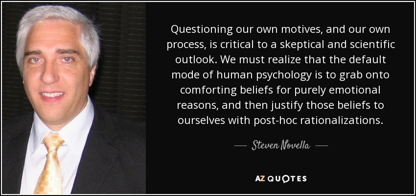 Questioning our own motives, and our own process, is critical to a skeptical and scientific outlook. We must realize that the default mode of human psychology is to grab onto comforting beliefs for purely emotional reasons, and then justify those beliefs to ourselves with post-hoc rationalizations. - Steven Novella