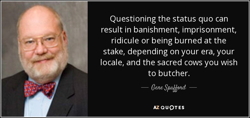 Questioning the status quo can result in banishment, imprisonment, ridicule or being burned at the stake, depending on your era, your locale, and the sacred cows you wish to butcher. - Gene Spafford