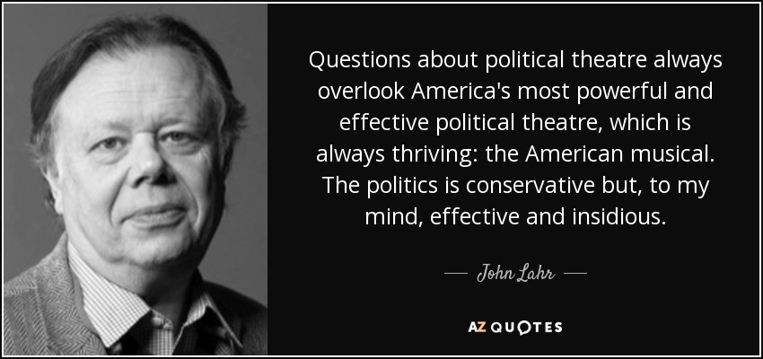 Questions about political theatre always overlook America's most powerful and effective political theatre, which is always thriving: the American musical. The politics is conservative but, to my mind, effective and insidious. - John Lahr