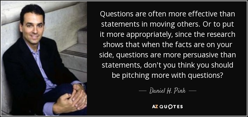 Questions are often more effective than statements in moving others. Or to put it more appropriately, since the research shows that when the facts are on your side, questions are more persuasive than statements, don't you think you should be pitching more with questions? - Daniel H. Pink
