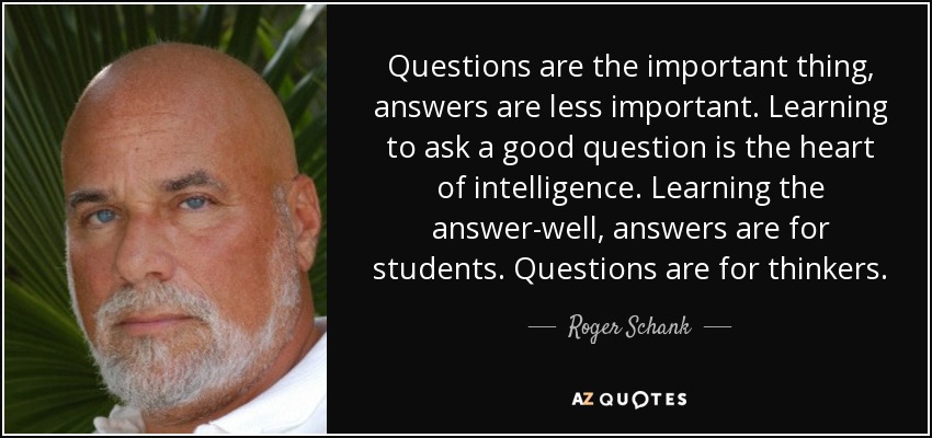 Questions are the important thing, answers are less important. Learning to ask a good question is the heart of intelligence. Learning the answer-well, answers are for students. Questions are for thinkers. - Roger Schank