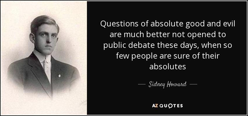 Questions of absolute good and evil are much better not opened to public debate these days, when so few people are sure of their absolutes - Sidney Howard