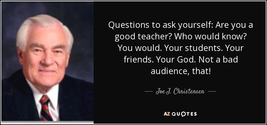 Questions to ask yourself: Are you a good teacher? Who would know? You would. Your students. Your friends. Your God. Not a bad audience, that! - Joe J. Christensen