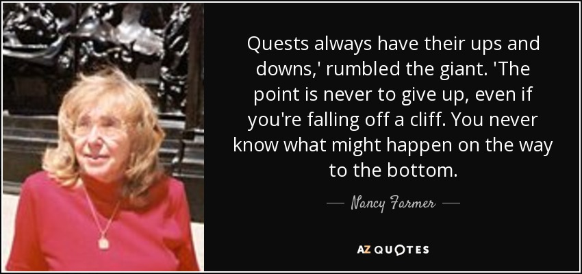 Quests always have their ups and downs,' rumbled the giant. 'The point is never to give up, even if you're falling off a cliff. You never know what might happen on the way to the bottom. - Nancy Farmer