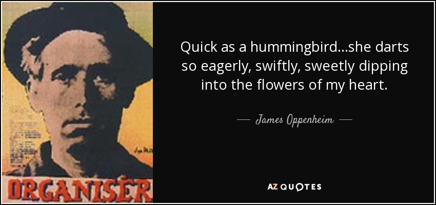 Quick as a hummingbird...she darts so eagerly, swiftly, sweetly dipping into the flowers of my heart. - James Oppenheim