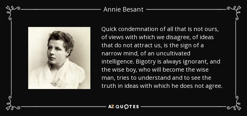 Quick condemnation of all that is not ours, of views with which we disagree, of ideas that do not attract us, is the sign of a narrow mind, of an uncultivated intelligence. Bigotry is always ignorant, and the wise boy, who will become the wise man, tries to understand and to see the truth in ideas with which he does not agree. - Annie Besant