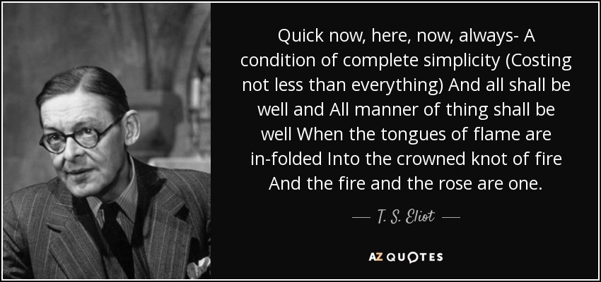 Quick now, here, now, always- A condition of complete simplicity (Costing not less than everything) And all shall be well and All manner of thing shall be well When the tongues of flame are in-folded Into the crowned knot of fire And the fire and the rose are one. - T. S. Eliot