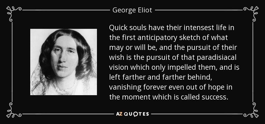 Quick souls have their intensest life in the first anticipatory sketch of what may or will be, and the pursuit of their wish is the pursuit of that paradisiacal vision which only impelled them, and is left farther and farther behind, vanishing forever even out of hope in the moment which is called success. - George Eliot