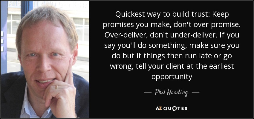 Quickest way to build trust: Keep promises you make, don't over-promise. Over-deliver, don't under-deliver. If you say you'll do something, make sure you do but if things then run late or go wrong, tell your client at the earliest opportunity - Phil Harding