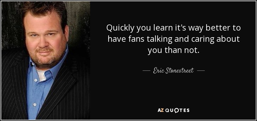 Quickly you learn it's way better to have fans talking and caring about you than not. - Eric Stonestreet