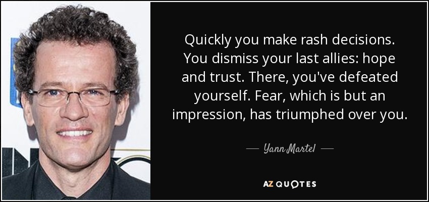Quickly you make rash decisions. You dismiss your last allies: hope and trust. There, you've defeated yourself. Fear, which is but an impression, has triumphed over you. - Yann Martel