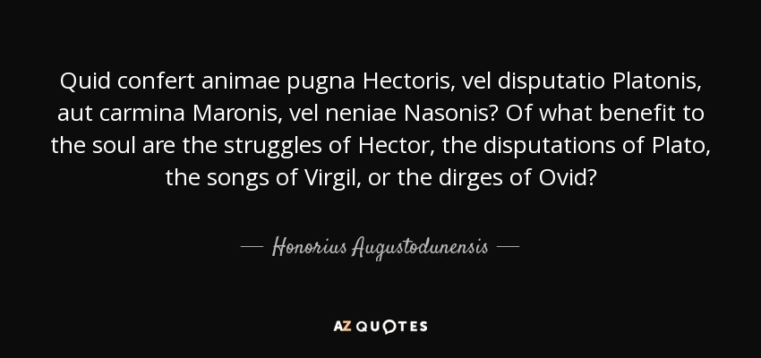 Quid confert animae pugna Hectoris, vel disputatio Platonis, aut carmina Maronis, vel neniae Nasonis? Of what benefit to the soul are the struggles of Hector, the disputations of Plato, the songs of Virgil, or the dirges of Ovid? - Honorius Augustodunensis