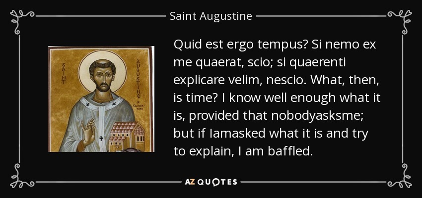 Quid est ergo tempus? Si nemo ex me quaerat, scio; si quaerenti explicare velim, nescio. What, then, is time? I know well enough what it is, provided that nobodyasksme; but if Iamasked what it is and try to explain, I am baffled. - Saint Augustine